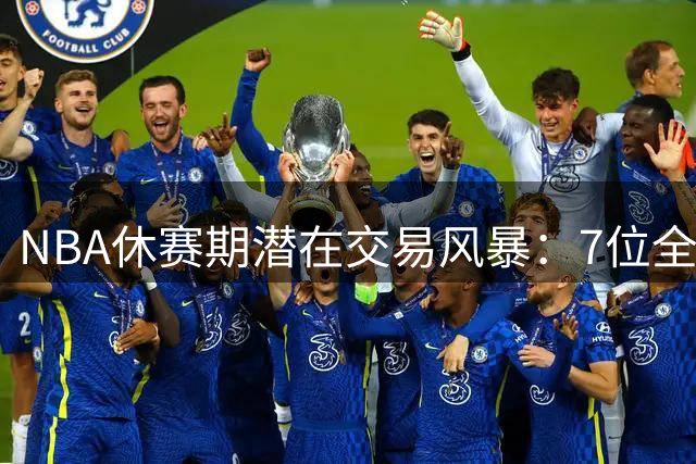NBA休赛期潜在交易风暴：7位全明星恐改换门庭